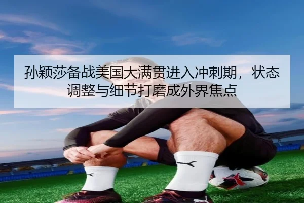 孙颖莎备战美国大满贯进入冲刺期，状态调整与细节打磨成外界焦点